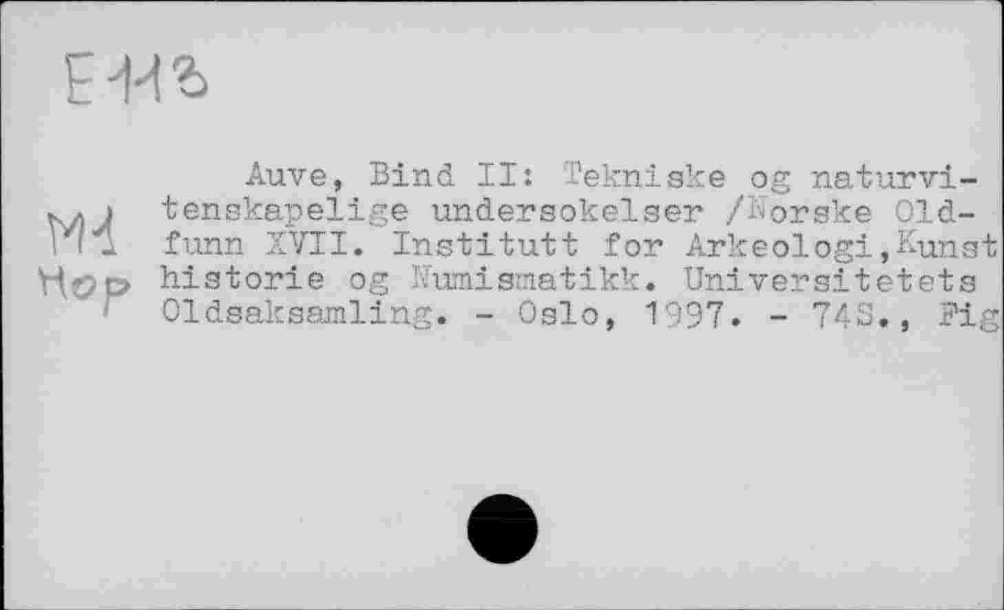 ﻿EW
Md
Hop
Auve, Bind II: Tekniske og naturvi-tenskapelige undersokelser /Norske 01d-funn XVII. Institutt for Arkeologi»Kunst historié og Kumismatikk. Universitätets Oldsaksamling. - Oslo, 1997. - 743., Fig